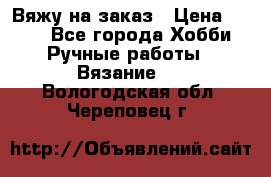 Вяжу на заказ › Цена ­ 800 - Все города Хобби. Ручные работы » Вязание   . Вологодская обл.,Череповец г.